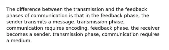 The difference between the transmission and the feedback phases of communication is that in the feedback phase, the sender transmits a message. transmission phase, communication requires encoding. feedback phase, the receiver becomes a sender. transmission phase, communication requires a medium.