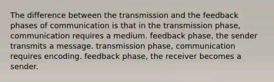 The difference between the transmission and the feedback phases of communication is that in the transmission phase, communication requires a medium. feedback phase, the sender transmits a message. transmission phase, communication requires encoding. feedback phase, the receiver becomes a sender.