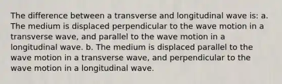 The difference between a transverse and longitudinal wave is: a. The medium is displaced perpendicular to the wave motion in a transverse wave, and parallel to the wave motion in a longitudinal wave. b. The medium is displaced parallel to the wave motion in a transverse wave, and perpendicular to the wave motion in a longitudinal wave.