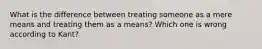 What is the difference between treating someone as a mere means and treating them as a means? Which one is wrong according to Kant?