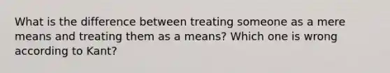 What is the difference between treating someone as a mere means and treating them as a means? Which one is wrong according to Kant?