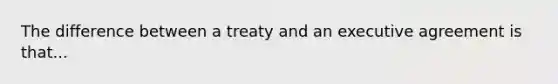 The difference between a treaty and an executive agreement is that...