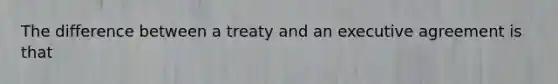 The difference between a treaty and an executive agreement is that