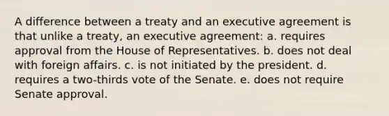 A difference between a treaty and an executive agreement is that unlike a treaty, an executive agreement: a. requires approval from the House of Representatives. b. does not deal with foreign affairs. c. is not initiated by the president. d. requires a two-thirds vote of the Senate. e. does not require Senate approval.