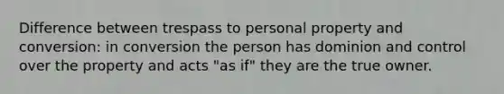 Difference between trespass to personal property and conversion: in conversion the person has dominion and control over the property and acts "as if" they are the true owner.