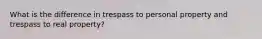 What is the difference in trespass to personal property and trespass to real property?