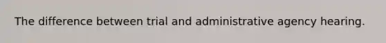 The difference between trial and administrative agency hearing.