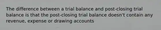 The difference between a trial balance and post-closing trial balance is that the post-closing trial balance doesn't contain any revenue, expense or drawing accounts