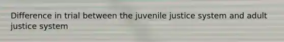 Difference in trial between the juvenile justice system and adult justice system