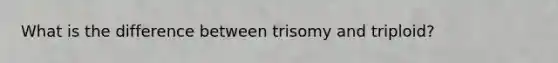 What is the difference between trisomy and triploid?