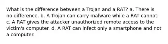 What is the difference between a Trojan and a RAT? a. There is no difference. b. A Trojan can carry malware while a RAT cannot. c. A RAT gives the attacker unauthorized remote access to the victim's computer. d. A RAT can infect only a smartphone and not a computer.