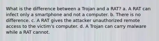 What is the difference between a Trojan and a RAT? a. A RAT can infect only a smartphone and not a computer. b. There is no difference. c. A RAT gives the attacker unauthorized remote access to the victim's computer. d. A Trojan can carry malware while a RAT cannot.