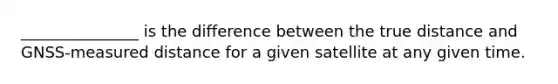 _______________ is the difference between the true distance and GNSS-measured distance for a given satellite at any given time.