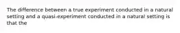 The difference between a true experiment conducted in a natural setting and a quasi-experiment conducted in a natural setting is that the