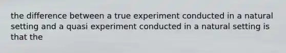 the difference between a true experiment conducted in a natural setting and a quasi experiment conducted in a natural setting is that the