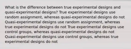 What is the difference between true experimental designs and quasi-experimental designs? True experimental designs use random assignment, whereas quasi-experimental designs do not Quasi-experimental designs use random assignment, whereas true experimental designs do not True experimental designs use control groups, whereas quasi-experimental designs do not Quasi-experimental designs use control groups, whereas true experimental designs do not