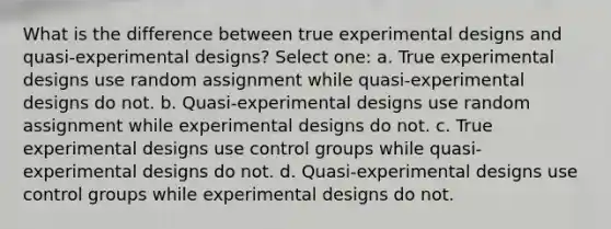 What is the difference between true experimental designs and quasi-experimental designs? Select one: a. True experimental designs use random assignment while quasi-experimental designs do not. b. Quasi-experimental designs use random assignment while experimental designs do not. c. True experimental designs use control groups while quasi-experimental designs do not. d. Quasi-experimental designs use control groups while experimental designs do not.