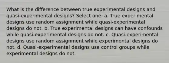 What is the difference between true experimental designs and quasi-experimental designs? Select one: a. True experimental designs use random assignment while quasi-experimental designs do not. b. True experimental designs can have confounds while quasi-experimental designs do not. c. Quasi-experimental designs use random assignment while experimental designs do not. d. Quasi-experimental designs use control groups while experimental designs do not.