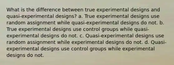 What is the difference between true experimental designs and quasi-experimental designs? a. True experimental designs use random assignment while quasi-experimental designs do not. b. True experimental designs use control groups while quasi-experimental designs do not. c. Quasi-experimental designs use random assignment while experimental designs do not. d. Quasi-experimental designs use control groups while experimental designs do not.