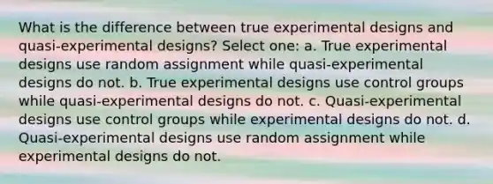 What is the difference between true experimental designs and quasi-experimental designs? Select one: a. True experimental designs use random assignment while quasi-experimental designs do not. b. True experimental designs use control groups while quasi-experimental designs do not. c. Quasi-experimental designs use control groups while experimental designs do not. d. Quasi-experimental designs use random assignment while experimental designs do not.