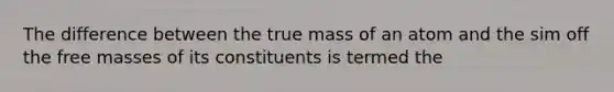 The difference between the true mass of an atom and the sim off the free masses of its constituents is termed the