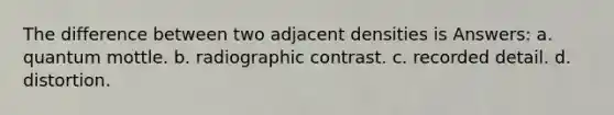 The difference between two adjacent densities is Answers: a. quantum mottle. b. radiographic contrast. c. recorded detail. d. distortion.