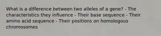 What is a difference between two alleles of a gene? - The characteristics they influence - Their base sequence - Their amino acid sequence - Their positions on homologous chromosomes