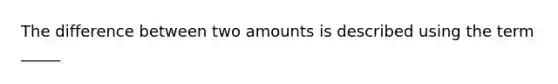 The difference between two amounts is described using the term _____