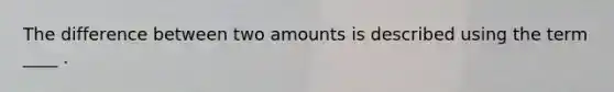 The difference between two amounts is described using the term ____ .