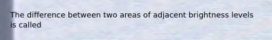 The difference between two areas of adjacent brightness levels is called