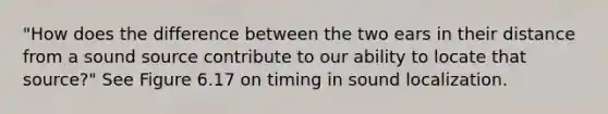 "How does the difference between the two ears in their distance from a sound source contribute to our ability to locate that source?" See Figure 6.17 on timing in sound localization.