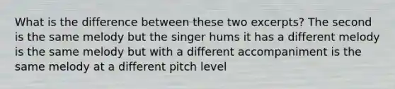 What is the difference between these two excerpts? The second is the same melody but the singer hums it has a different melody is the same melody but with a different accompaniment is the same melody at a different pitch level