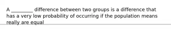 A _________ difference between two groups is a difference that has a very low probability of occurring if the population means really are equal