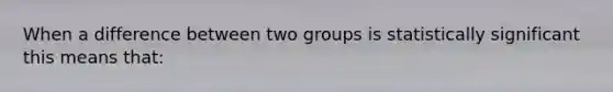 When a difference between two groups is statistically significant this means that: