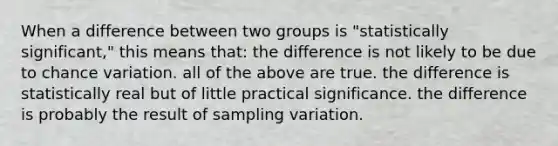 When a difference between two groups is "statistically significant," this means that: the difference is not likely to be due to chance variation. all of the above are true. the difference is statistically real but of little practical significance. the difference is probably the result of sampling variation.