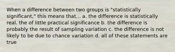 When a difference between two groups is "statistically significant," this means that... a. the difference is statistically real. the of little practical significance b. the difference is probably the result of sampling variation c. the difference is not likely to be due to chance variation d. all of these statements are true