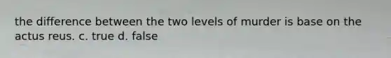 the difference between the two levels of murder is base on the actus reus. c. true d. false