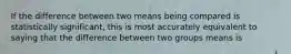 If the difference between two means being compared is statistically significant, this is most accurately equivalent to saying that the difference between two groups means is