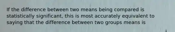 If the difference between two means being compared is statistically significant, this is most accurately equivalent to saying that the difference between two groups means is