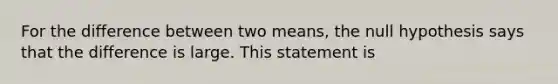 For the difference between two means, the null hypothesis says that the difference is large. This statement is