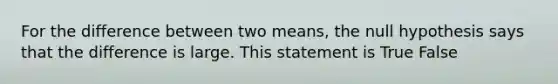 For the difference between two means, the null hypothesis says that the difference is large. This statement is True False