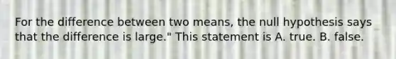 For the difference between two means, the null hypothesis says that the difference is large." This statement is A. true. B. false.