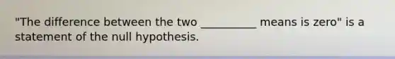 "The difference between the two __________ means is zero" is a statement of the null hypothesis.