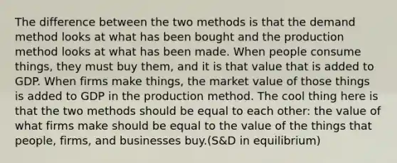 The difference between the two methods is that the demand method looks at what has been bought and the production method looks at what has been made. When people consume things, they must buy them, and it is that value that is added to GDP. When firms make things, the market value of those things is added to GDP in the production method. The cool thing here is that the two methods should be equal to each other: the value of what firms make should be equal to the value of the things that people, firms, and businesses buy.(S&D in equilibrium)