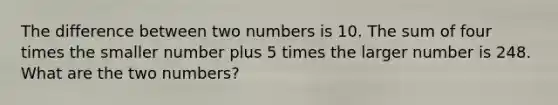 The difference between two numbers is 10. The sum of four times the smaller number plus 5 times the larger number is 248. What are the two numbers?