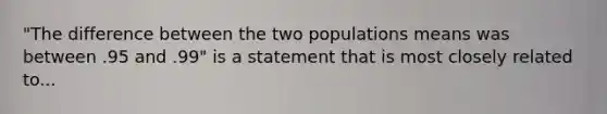 "The difference between the two populations means was between .95 and .99" is a statement that is most closely related to...