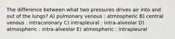 The difference between what two pressures drives air into and out of the lungs? A) pulmonary venous : atmospheric B) central venous : intracoronary C) intrapleural : intra-alveolar D) atmospheric : intra-alveolar E) atmospheric : intrapleural