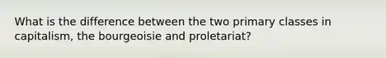 What is the difference between the two primary classes in capitalism, the bourgeoisie and proletariat?