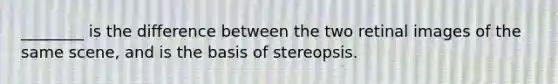 ________ is the difference between the two retinal images of the same scene, and is the basis of stereopsis.