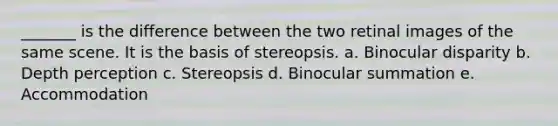 _______ is the difference between the two retinal images of the same scene. It is the basis of stereopsis. a. Binocular disparity b. Depth perception c. Stereopsis d. Binocular summation e. Accommodation